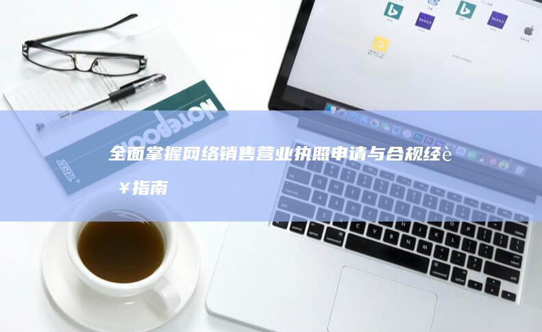 全面掌握网络销售营业执照申请与合规经营指南